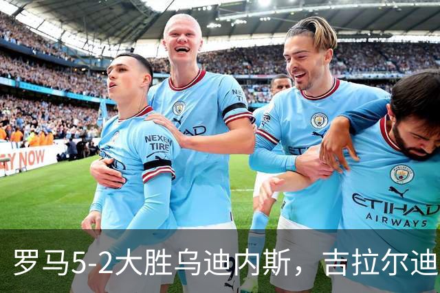 罗马5-2大胜乌迪内斯，吉拉尔迪破门，恩迪卡建功